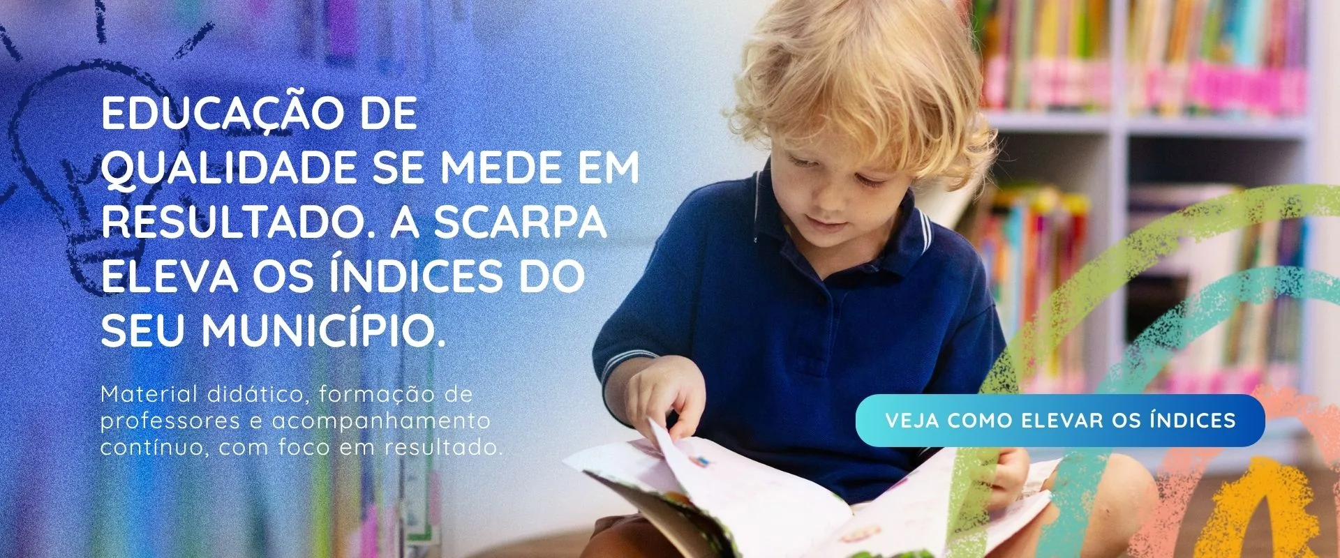 Educação de qualidade se mede em resultado. A Scarpa eleva os índices do seu município. Material didático, formação de professores e acompanhamento contínuo, com foco em resultado. Veja como elevar os índices